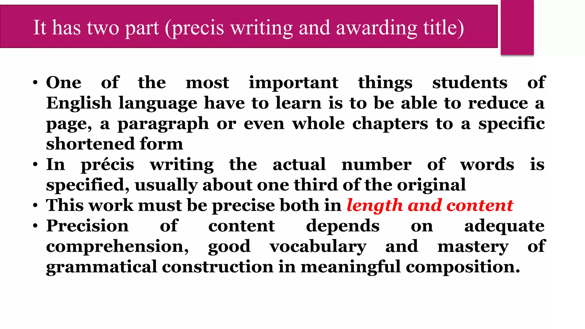 It has two part (precis writing and awarding title)
• One of the most important things students of
English language have to learn is to be able to reduce a
page, a paragraph or even whole chapters to a specific
shortened form
• In précis writing the actual number of words is
specified, usually about one third of the original
• This work must be precise both in length and content
• Precision of content depends on adequate
comprehension, good vocabulary and mastery of
grammatical construction in meaningful composition.
 