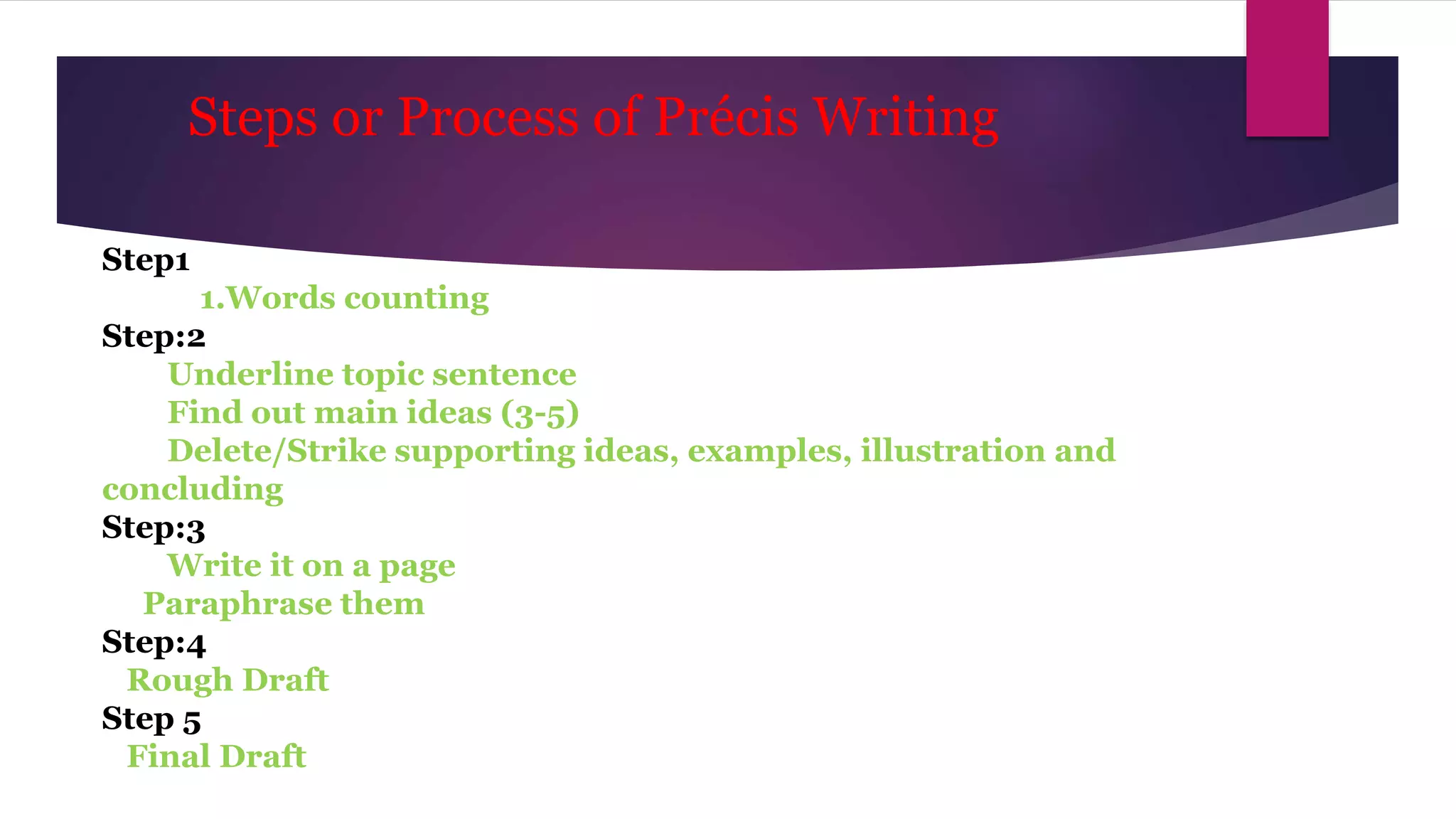Steps or Process of Précis Writing
Step1
1.Words counting
Step:2
Underline topic sentence
Find out main ideas (3-5)
Delete/Strike supporting ideas, examples, illustration and
concluding
Step:3
Write it on a page
Paraphrase them
Step:4
Rough Draft
Step 5
Final Draft
 