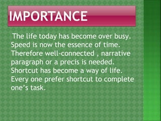 The life today has become over busy.
Speed is now the essence of time.
Therefore well-connected , narrative
paragraph or a precis is needed.
Shortcut has become a way of life.
Every one prefer shortcut to complete
one’s task.
 