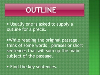  Usually one is asked to supply a
outline for a precis.
While reading the original passage,
think of some words , phrases or short
sentences that will sum up the main
subject of the passage.
 Find the key sentences.
 