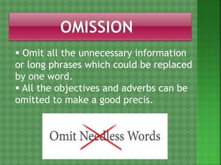  Omit all the unnecessary information
or long phrases which could be replaced
by one word.
 All the objectives and adverbs can be
omitted to make a good precis.
 