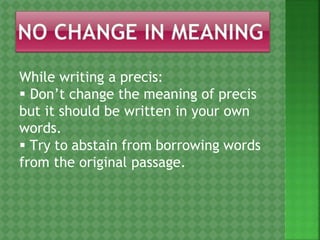 While writing a precis:
 Don’t change the meaning of precis
but it should be written in your own
words.
 Try to abstain from borrowing words
from the original passage.
 