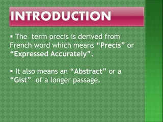  The term precis is derived from
French word which means “Precis” or
“Expressed Accurately”.
 It also means an “Abstract” or a
“Gist” of a longer passage.
 