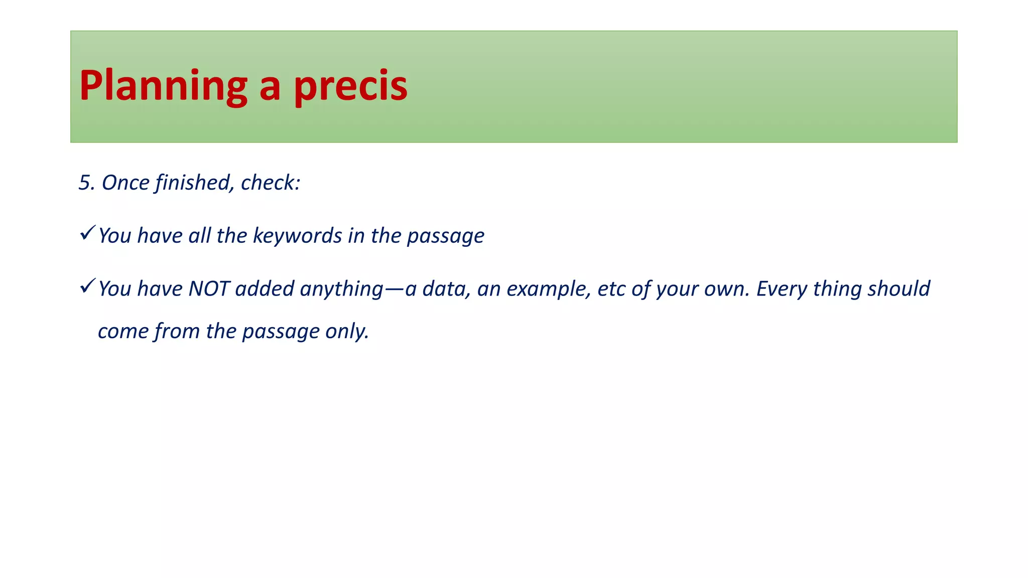 Planning a precis
5. Once finished, check:
✓You have all the keywords in the passage
✓You have NOT added anything—a data, an example, etc of your own. Every thing should
come from the passage only.
 
