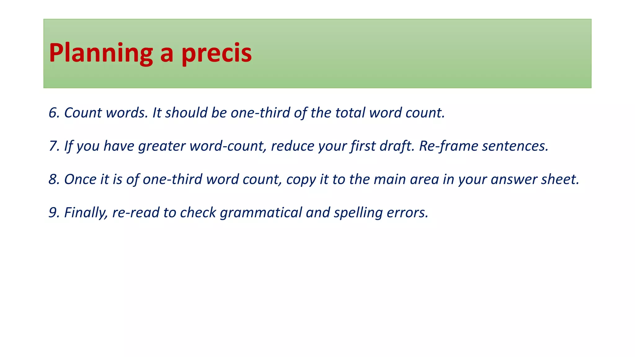 Planning a precis
6. Count words. It should be one-third of the total word count.
7. If you have greater word-count, reduce your first draft. Re-frame sentences.
8. Once it is of one-third word count, copy it to the main area in your answer sheet.
9. Finally, re-read to check grammatical and spelling errors.
 