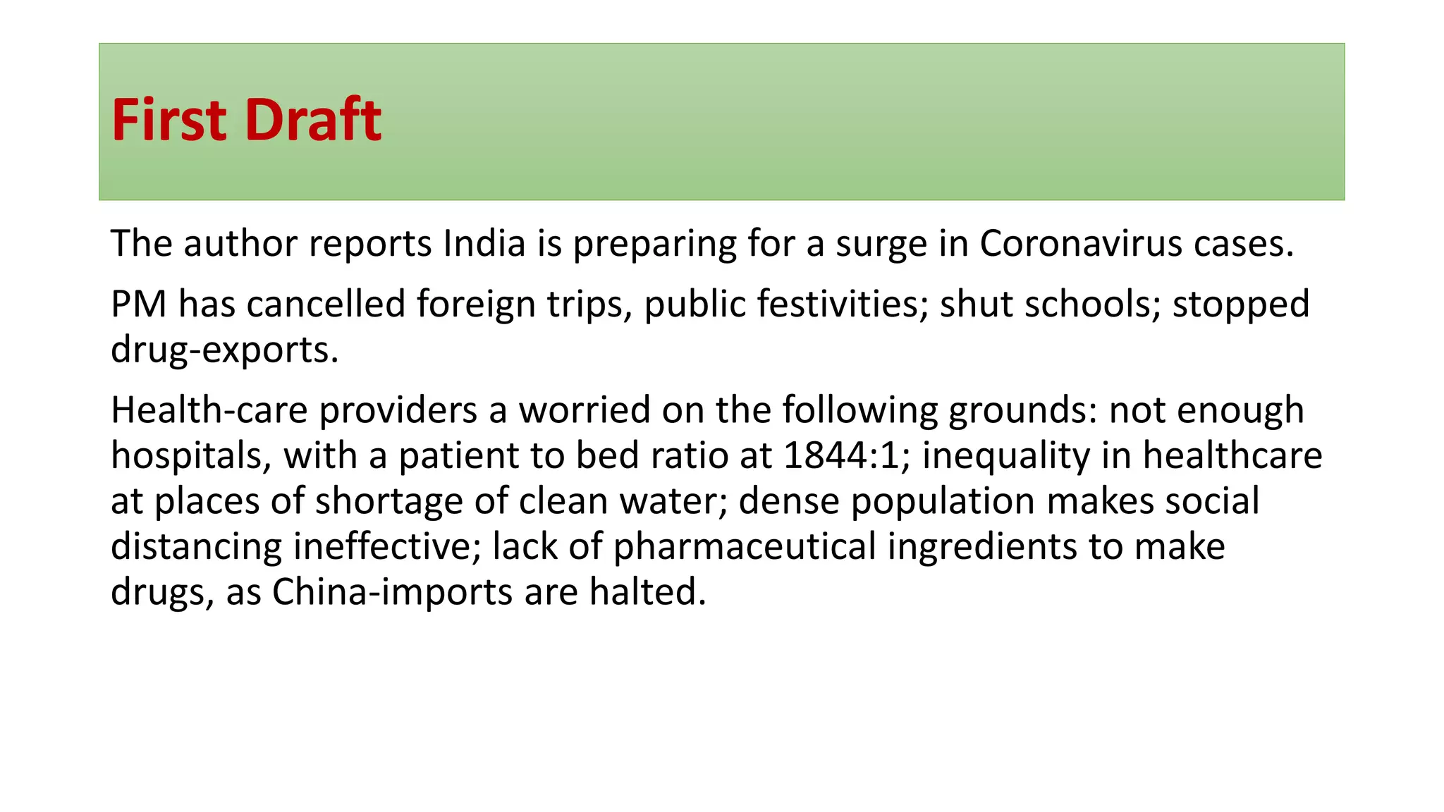 First Draft
The author reports India is preparing for a surge in Coronavirus cases.
PM has cancelled foreign trips, public festivities; shut schools; stopped
drug-exports.
Health-care providers a worried on the following grounds: not enough
hospitals, with a patient to bed ratio at 1844:1; inequality in healthcare
at places of shortage of clean water; dense population makes social
distancing ineffective; lack of pharmaceutical ingredients to make
drugs, as China-imports are halted.
 