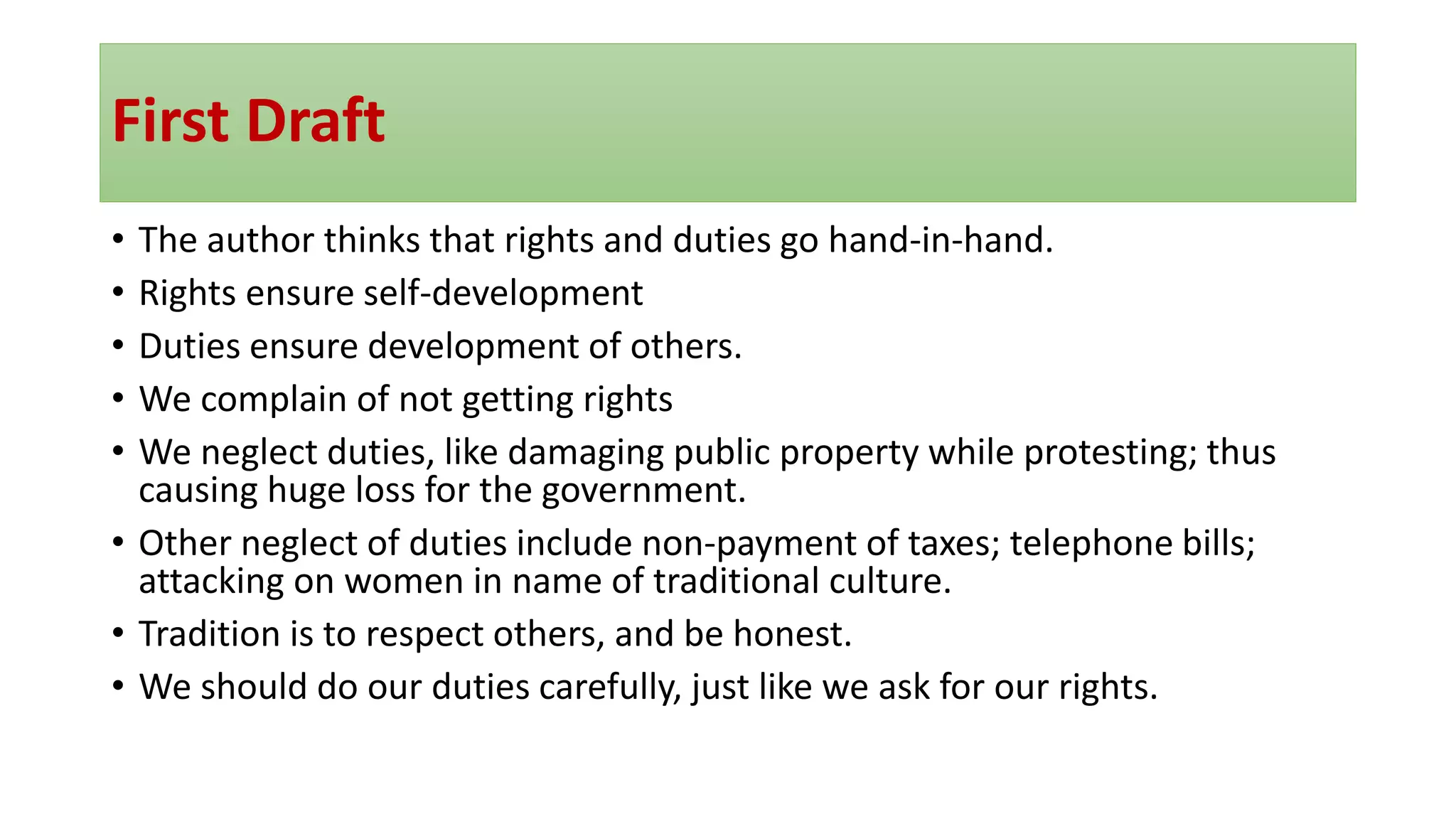 First Draft
• The author thinks that rights and duties go hand-in-hand.
• Rights ensure self-development
• Duties ensure development of others.
• We complain of not getting rights
• We neglect duties, like damaging public property while protesting; thus
causing huge loss for the government.
• Other neglect of duties include non-payment of taxes; telephone bills;
attacking on women in name of traditional culture.
• Tradition is to respect others, and be honest.
• We should do our duties carefully, just like we ask for our rights.
 