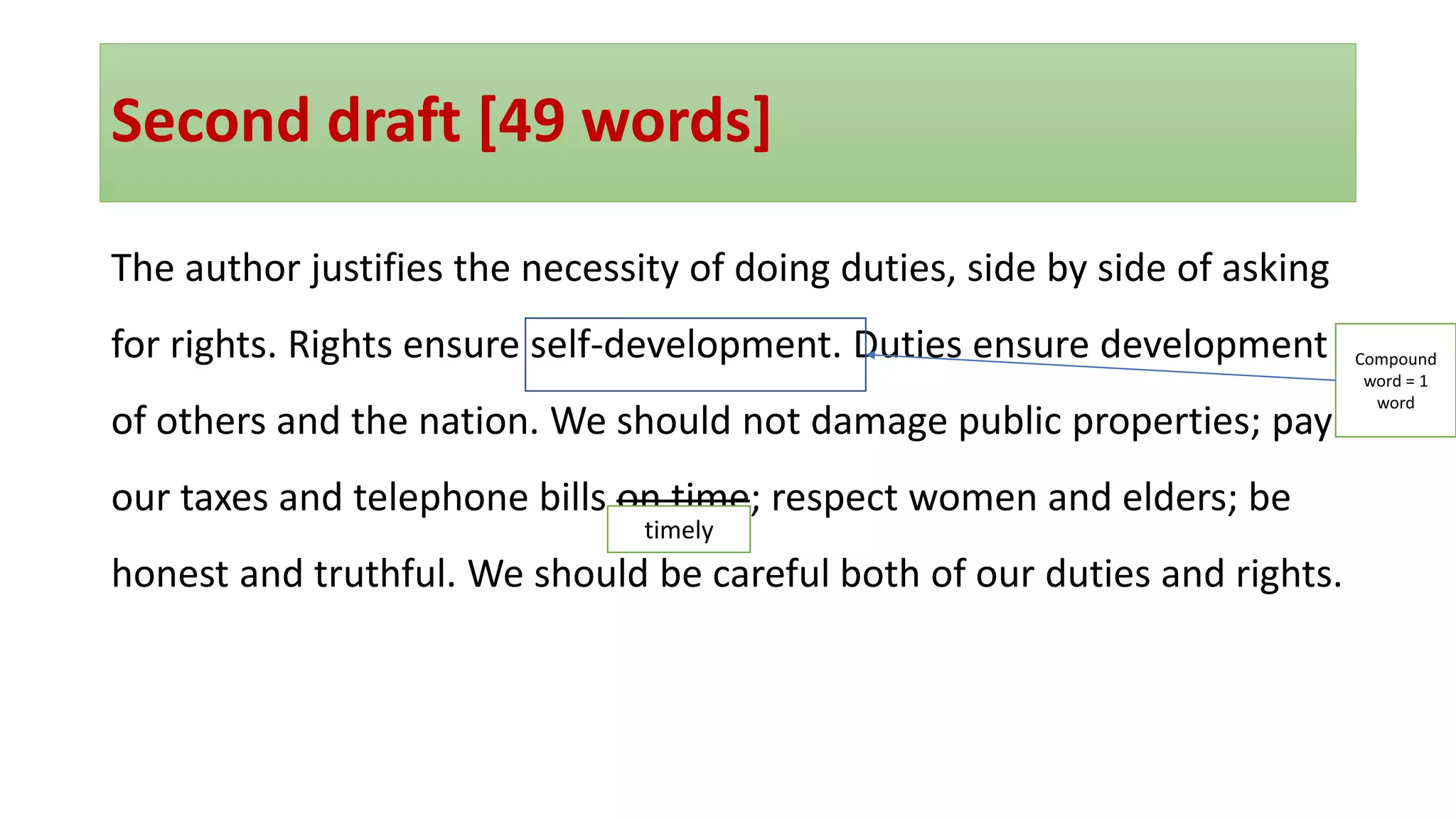 Second draft [49 words]
The author justifies the necessity of doing duties, side by side of asking
for rights. Rights ensure self-development. Duties ensure development
of others and the nation. We should not damage public properties; pay
our taxes and telephone bills on time; respect women and elders; be
honest and truthful. We should be careful both of our duties and rights.
timely
Compound
word = 1
word
 