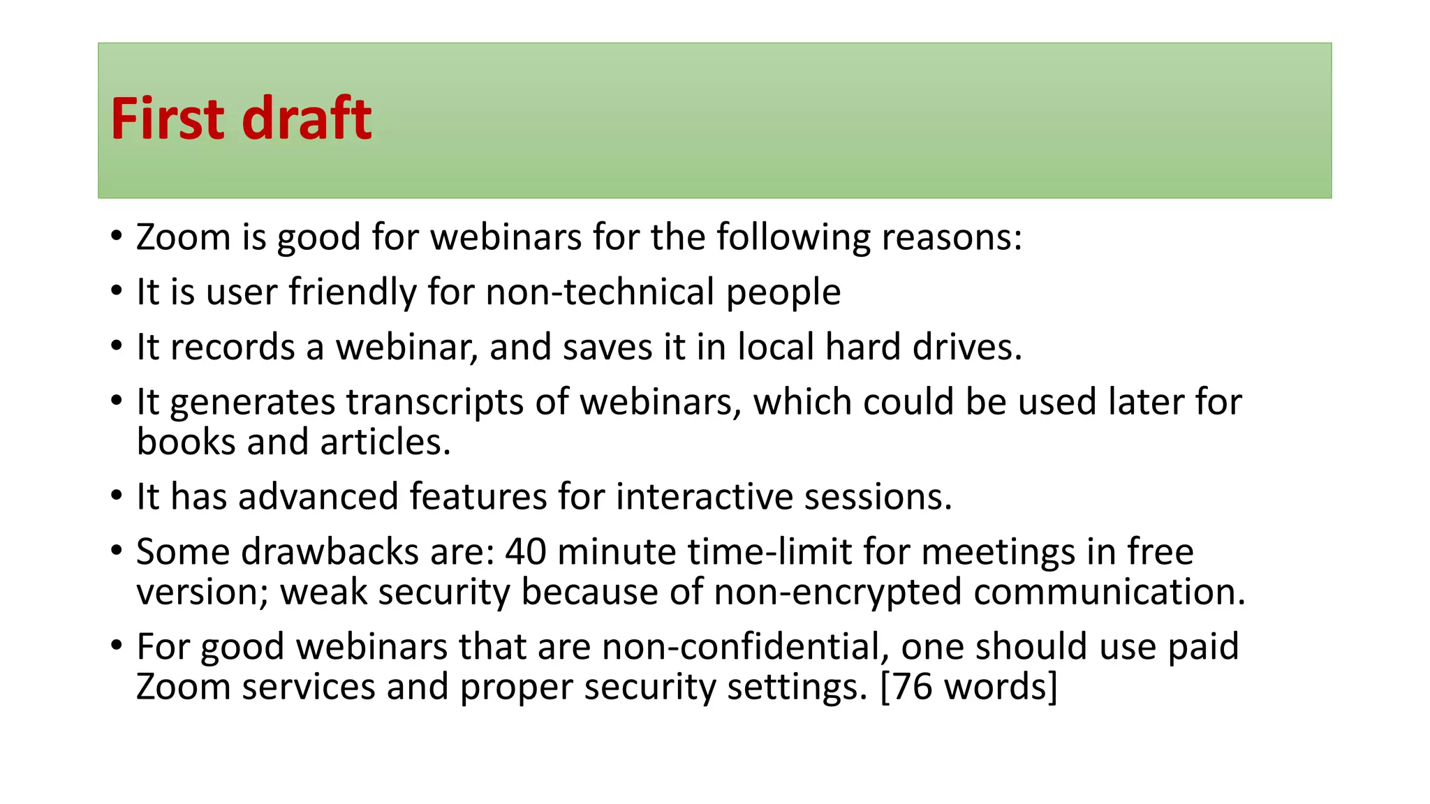 First draft
• Zoom is good for webinars for the following reasons:
• It is user friendly for non-technical people
• It records a webinar, and saves it in local hard drives.
• It generates transcripts of webinars, which could be used later for
books and articles.
• It has advanced features for interactive sessions.
• Some drawbacks are: 40 minute time-limit for meetings in free
version; weak security because of non-encrypted communication.
• For good webinars that are non-confidential, one should use paid
Zoom services and proper security settings. [76 words]
 