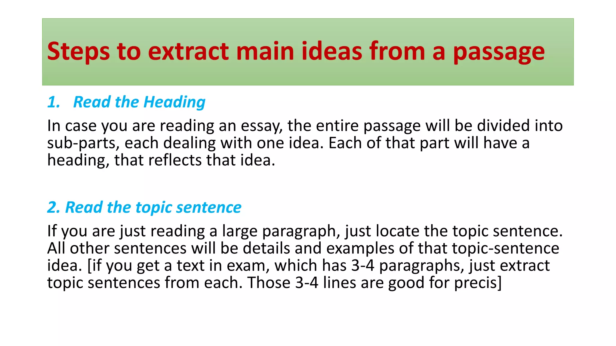 Steps to extract main ideas from a passage
1. Read the Heading
In case you are reading an essay, the entire passage will be divided into
sub-parts, each dealing with one idea. Each of that part will have a
heading, that reflects that idea.
2. Read the topic sentence
If you are just reading a large paragraph, just locate the topic sentence.
All other sentences will be details and examples of that topic-sentence
idea. [if you get a text in exam, which has 3-4 paragraphs, just extract
topic sentences from each. Those 3-4 lines are good for precis]
 