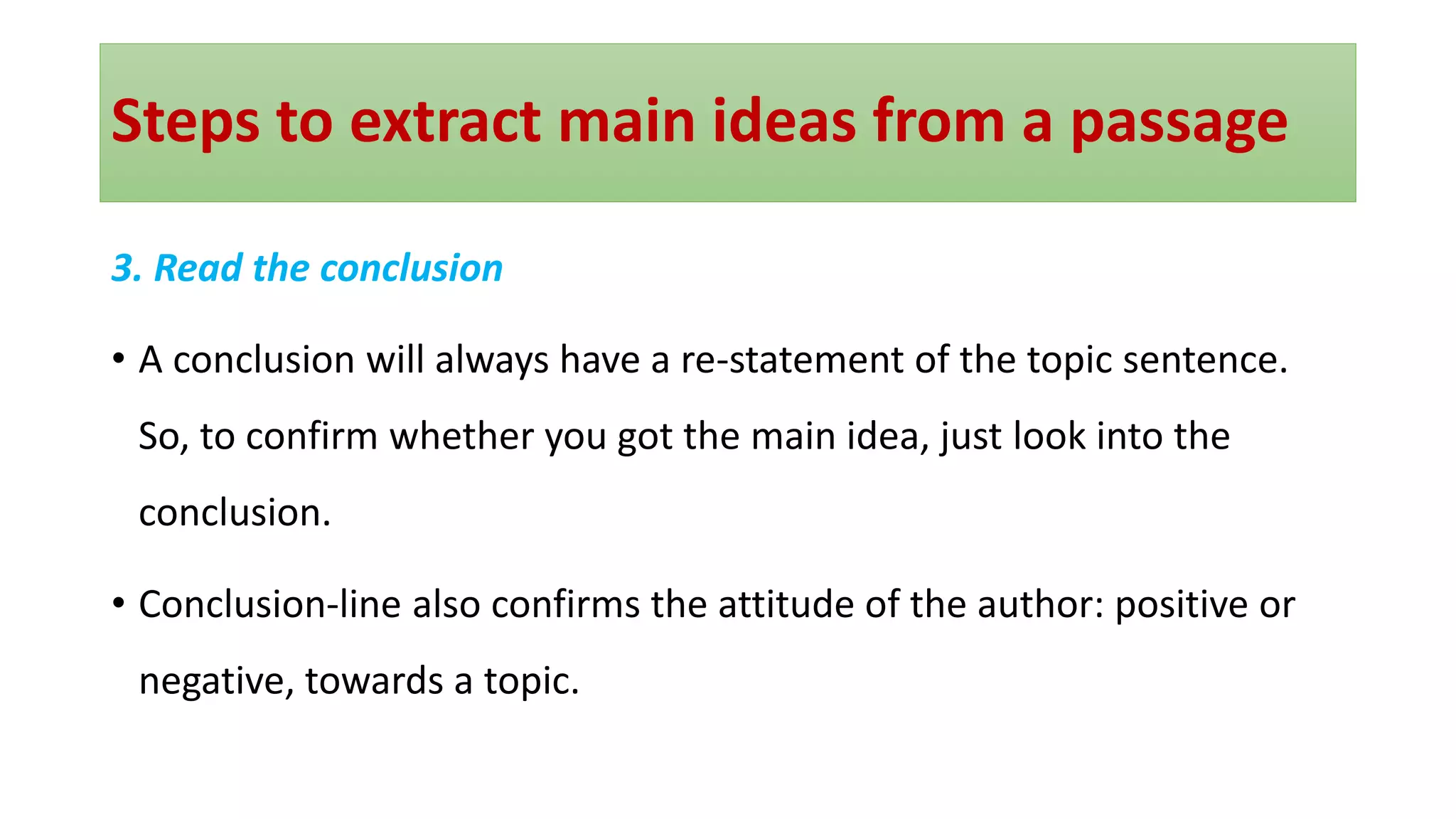 Steps to extract main ideas from a passage
3. Read the conclusion
• A conclusion will always have a re-statement of the topic sentence.
So, to confirm whether you got the main idea, just look into the
conclusion.
• Conclusion-line also confirms the attitude of the author: positive or
negative, towards a topic.
 