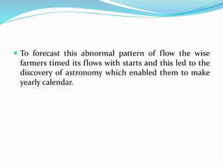  To forecast this abnormal pattern of flow the wise
farmers timed its flows with starts and this led to the
discovery of astronomy which enabled them to make
yearly calendar.
 