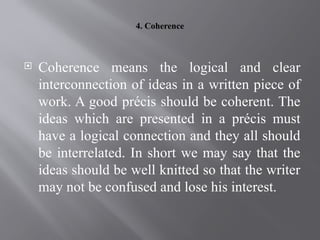 4. Coherence
 Coherence means the logical and clear
interconnection of ideas in a written piece of
work. A good précis should be coherent. The
ideas which are presented in a précis must
have a logical connection and they all should
be interrelated. In short we may say that the
ideas should be well knitted so that the writer
may not be confused and lose his interest.
 