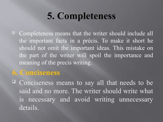5. Completeness
 Completeness means that the writer should include all
the important facts in a précis. To make it short he
should not omit the important ideas. This mistake on
the part of the writer will spoil the importance and
meaning of the precis writing.
6. Conciseness
 Conciseness means to say all that needs to be
said and no more. The writer should write what
is necessary and avoid writing unnecessary
details.
 