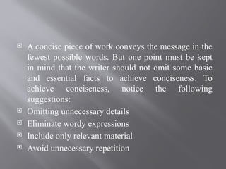  A concise piece of work conveys the message in the
fewest possible words. But one point must be kept
in mind that the writer should not omit some basic
and essential facts to achieve conciseness. To
achieve conciseness, notice the following
suggestions:
 Omitting unnecessary details
 Eliminate wordy expressions
 Include only relevant material
 Avoid unnecessary repetition
 