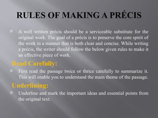 RULES OF MAKING A PRÉCIS
 A well written précis should be a serviceable substitute for the
original work. The goal of a précis is to preserve the core spirit of
the work in a manner that is both clear and concise. While writing
a précis, the writer should follow the below given rules to make it
an effective piece of work.
Read Carefully:
 First read the passage twice or thrice carefully to summarize it.
This will enable you to understand the main theme of the passage.
Underlining:
 Underline and mark the important ideas and essential points from
the original text.
 