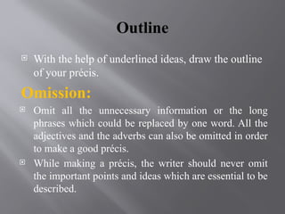 Outline
 With the help of underlined ideas, draw the outline
of your précis.
Omission:
 Omit all the unnecessary information or the long
phrases which could be replaced by one word. All the
adjectives and the adverbs can also be omitted in order
to make a good précis.
 While making a précis, the writer should never omit
the important points and ideas which are essential to be
described.
 