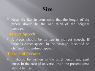 Size
 Keep the fact in your mind that the length of the
précis should be the one third of the original
passage.
Indirect Speech:
 A précis should be written in indirect speech. If
there is direct speech in the passage, it should be
changed into indirect speech.
Tense and Person:
 It should be written in the third person and past
tense. In the case of universal truth the present tense
should be used.
 