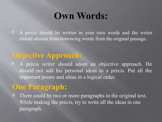 Own Words:
 A précis should be written in your own words and the writer
should abstain from borrowing words from the original passage.
Objective Approach:
 A précis writer should adopt an objective approach. He
should not add his personal ideas to a précis. Put all the
important points and ideas in a logical order.
One Paragraph:
 There could be two or more paragraphs in the original text.
While making the précis, try to write all the ideas in one
paragraph.
 