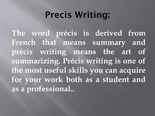 Precis Writing:
The word précis is derived from
French that means summary and
précis writing means the art of
summarizing. Précis writing is one of
the most useful skills you can acquire
for your work both as a student and
as a professional..
 