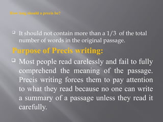 How long should a precis be?
 It should not contain more than a 1/3 of the total
number of words in the original passage.
Purpose of Precis writing:
 Most people read carelessly and fail to fully
comprehend the meaning of the passage.
Precis writing forces them to pay attention
to what they read because no one can write
a summary of a passage unless they read it
carefully.
 