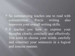  So summarizing teaches one to read with
concentration. Precis writing also
improves your overall writing skills.
 It teaches you how to express your
thoughts clearly, concisely and effectively.
You learn to choose your words carefully
and construct your sentences in a logical
and concise manner.
 