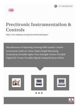 +91-8048601028
Precitronic Instrumentation &
Controls
https://www.indiamart.com/precitronicinstrumentation/
Manufacturers of Spinning/Ginning Mills Quality Control
Instruments Such as Cotton Staple length Measuring
Instruments,Portable Splice/Yarn Strength Testers, Portable
Digital Mic Tester, Portable Digital/Analog Moisture Meter.
 