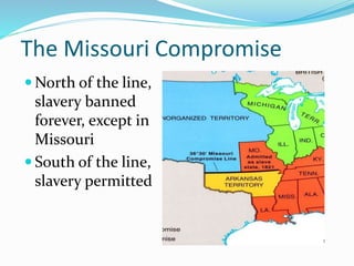The Missouri Compromise
 North of the line,
slavery banned
forever, except in
Missouri
 South of the line,
slavery permitted
 