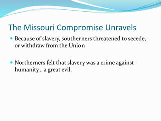The Missouri Compromise Unravels
 Because of slavery, southerners threatened to secede,
or withdraw from the Union
 Northerners felt that slavery was a crime against
humanity… a great evil.
 