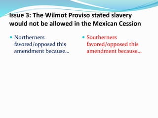 Issue 3: The Wilmot Proviso stated slavery
would not be allowed in the Mexican Cession
 Northerners
favored/opposed this
amendment because…
 Southerners
favored/opposed this
amendment because…
 
