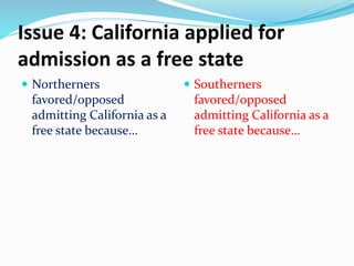 Issue 4: California applied for
admission as a free state
 Northerners
favored/opposed
admitting California as a
free state because…
 Southerners
favored/opposed
admitting California as a
free state because…
 