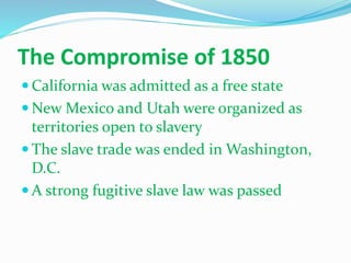 The Compromise of 1850
 California was admitted as a free state
 New Mexico and Utah were organized as
territories open to slavery
 The slave trade was ended in Washington,
D.C.
 A strong fugitive slave law was passed
 
