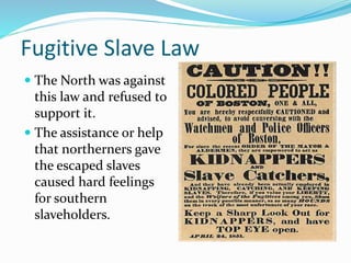 Fugitive Slave Law
 The North was against
this law and refused to
support it.
 The assistance or help
that northerners gave
the escaped slaves
caused hard feelings
for southern
slaveholders.
 