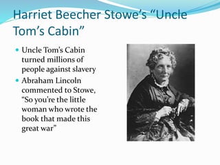 Harriet Beecher Stowe’s “Uncle
Tom’s Cabin”
 Uncle Tom’s Cabin
turned millions of
people against slavery
 Abraham Lincoln
commented to Stowe,
“So you’re the little
woman who wrote the
book that made this
great war”
 