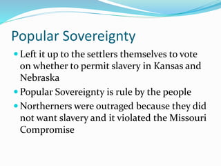 Popular Sovereignty
 Left it up to the settlers themselves to vote
on whether to permit slavery in Kansas and
Nebraska
 Popular Sovereignty is rule by the people
 Northerners were outraged because they did
not want slavery and it violated the Missouri
Compromise
 