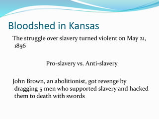 Bloodshed in Kansas
The struggle over slavery turned violent on May 21,
1856
Pro-slavery vs. Anti-slavery
John Brown, an abolitionist, got revenge by
dragging 5 men who supported slavery and hacked
them to death with swords
 