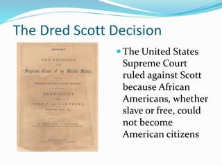 The Dred Scott Decision
 The United States
Supreme Court
ruled against Scott
because African
Americans, whether
slave or free, could
not become
American citizens
 