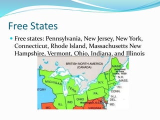 Free States
 Free states: Pennsylvania, New Jersey, New York,
Connecticut, Rhode Island, Massachusetts New
Hampshire, Vermont, Ohio, Indiana, and Illinois
 