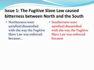 Issue 1: The Fugitive Slave Law caused
bitterness between North and the South
 Northerners were
satisfied/dissatisfied
with the way the Fugitive
Slave Law was enforced
because…
 Southerners were
satisfied/dissatisfied
with the way the Fugitive
Slave Law was enforced
because
 