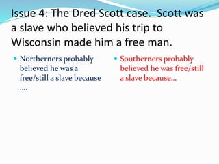 Issue 4: The Dred Scott case. Scott was
a slave who believed his trip to
Wisconsin made him a free man.
 Northerners probably
believed he was a
free/still a slave because
….
 Southerners probably
believed he was free/still
a slave because…
 