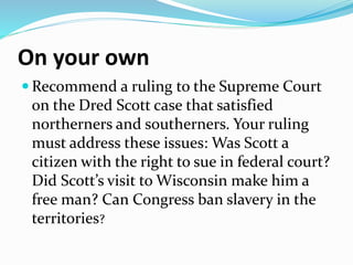 On your own
 Recommend a ruling to the Supreme Court
on the Dred Scott case that satisfied
northerners and southerners. Your ruling
must address these issues: Was Scott a
citizen with the right to sue in federal court?
Did Scott’s visit to Wisconsin make him a
free man? Can Congress ban slavery in the
territories?
 