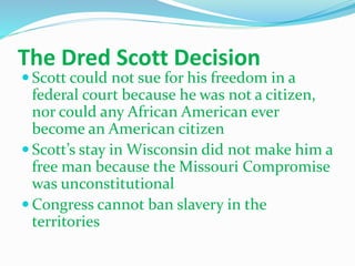 The Dred Scott Decision
 Scott could not sue for his freedom in a
federal court because he was not a citizen,
nor could any African American ever
become an American citizen
 Scott’s stay in Wisconsin did not make him a
free man because the Missouri Compromise
was unconstitutional
 Congress cannot ban slavery in the
territories
 