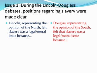 Issue 1: During the Lincoln-Douglass
debates, positions regarding slavery were
made clear
 Lincoln, representing the
opinion of the North, felt
slavery was a legal/moral
issue because…
 Douglas, representing
the opinion of the South,
felt that slavery was a
legal/moral issue
because…
 