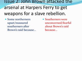 Issue 2: John Brown attacked the
arsenal at Harpers Ferry to get
weapons for a slave rebellion.
 Some northerners
upset/reassured
southerners after
Brown’s raid because…
 Southerners were
unconcerned/fearful
about Brown’s raid
because…
 