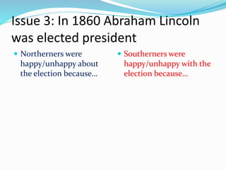 Issue 3: In 1860 Abraham Lincoln
was elected president
 Northerners were
happy/unhappy about
the election because…
 Southerners were
happy/unhappy with the
election because…
 
