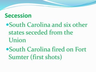 Secession
South Carolina and six other
states seceded from the
Union
South Carolina fired on Fort
Sumter (first shots)
 