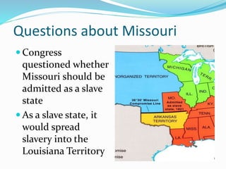 Questions about Missouri
 Congress
questioned whether
Missouri should be
admitted as a slave
state
 As a slave state, it
would spread
slavery into the
Louisiana Territory
 