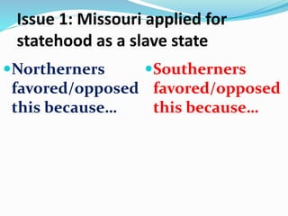 Issue 1: Missouri applied for
statehood as a slave state
Northerners
favored/opposed
this because…
Southerners
favored/opposed
this because…
 