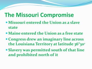 The Missouri Compromise
 Missouri entered the Union as a slave
state
 Maine entered the Union as a free state
 Congress drew an imaginary line across
the Louisiana Territory at latitude 36°30‫׳‬
 Slavery was permitted south of that line
and prohibited north of it
 