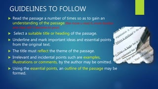 GUIDELINES TO FOLLOW
 Read the passage a number of times so as to gain an
understanding of the passage.(the more u read it, more familiar
and clear will it become to your)
 Select a suitable title or heading of the passage.
 Underline and mark important ideas and essential points
from the original text.
 The title must reflect the theme of the passage.
 Irrelevant and incidental points such are examples,
illustrations or comments, by the author may be omitted.
 Using the essential points, an outline of the passage may be
formed.
 